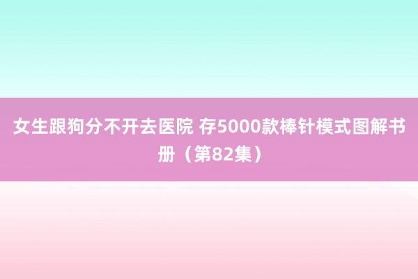 女生跟狗分不开去医院 存5000款棒针模式图解书册（第82集）